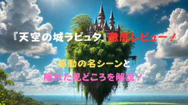 「天空の城ラピュタ」徹底レビュー！感動の名シーンと隠れた見どころを解説！